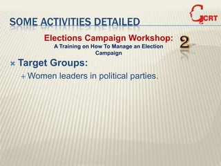 SOME ACTIVITIES DETAILED
         Elections Campaign Workshop:
           A Training on How To Manage an Election
                          Campaign
                                                     2
   Target Groups:
     Women   leaders in political parties.
 