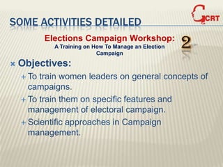 SOME ACTIVITIES DETAILED
           Elections Campaign Workshop:
             A Training on How To Manage an Election
                            Campaign
                                                       2
   Objectives:
     To train women leaders on general concepts of
      campaigns.
     To train them on specific features and
      management of electoral campaign.
     Scientific approaches in Campaign
      management.
 