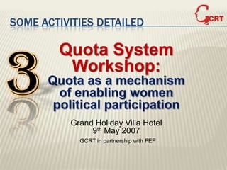 SOME ACTIVITIES DETAILED




3
        Quota System
         Workshop:
      Quota as a mechanism
        of enabling women
       political participation
          Grand Holiday Villa Hotel
               9th May 2007
            GCRT in partnership with FEF
 