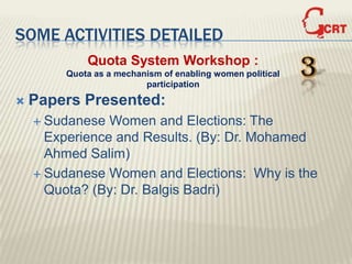 SOME ACTIVITIES DETAILED
            Quota System Workshop :
        Quota as a mechanism of enabling women political
                         participation
                                                           3
   Papers Presented:
     Sudanese  Women and Elections: The
      Experience and Results. (By: Dr. Mohamed
      Ahmed Salim)
     Sudanese Women and Elections: Why is the
      Quota? (By: Dr. Balgis Badri)
 