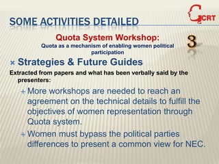 SOME ACTIVITIES DETAILED
               Quota System Workshop:
          Quota as a mechanism of enabling women political
                           participation
                                                             3
   Strategies & Future Guides
Extracted from papers and what has been verbally said by the
  presenters:
     More   workshops are needed to reach an
      agreement on the technical details to fulfill the
      objectives of women representation through
      Quota system.
     Women must bypass the political parties
      differences to present a common view for NEC.
 