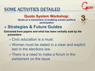 SOME ACTIVITIES DETAILED
               Quota System Workshop:
          Quota as a mechanism of enabling women political
                           participation
                                                             3
   Strategies & Future Guides
Extracted from papers and what has been verbally said by the
  presenters:
     Civic  education is a must.
     Woman must be stated in a clear and explicit
      text in the elections law.
     There is a need to make a forum in the
      parliament on the issue
 