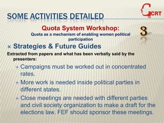 SOME ACTIVITIES DETAILED
                Quota System Workshop:
           Quota as a mechanism of enabling women political
                            participation
                                                               3
   Strategies & Future Guides
Extracted from papers and what has been verbally said by the
   presenters:
     Campaigns must be worked out in concentrated
      rates.
     More work is needed inside political parties in
      different states.
     Close meetings are needed with different parties
      and civil society organization to make a draft for the
      elections law. FEF should sponsor these meetings.
 