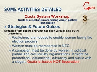 SOME ACTIVITIES DETAILED
                Quota System Workshop:
           Quota as a mechanism of enabling women political
                            participation
                                                               3
   Strategies & Future Guides
Extracted from papers and what has been verbally said by the
   presenters:
     Workshops are needed to enable women facing the
      election process.
     Women must be represented in NEC.
     A campaign must be done by women in political
      parties and civil society organizations. It might be
      promotional, educational, advocacy and public with
      a slogan: Quota is Justice NOT Separation!
 
