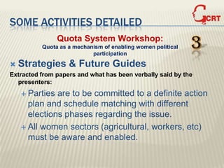 SOME ACTIVITIES DETAILED
                Quota System Workshop:
          Quota as a mechanism of enabling women political
                           participation
                                                             3
   Strategies & Future Guides
Extracted from papers and what has been verbally said by the
  presenters:
     Parties are to be committed to a definite action
      plan and schedule matching with different
      elections phases regarding the issue.
     All women sectors (agricultural, workers, etc)
      must be aware and enabled.
 