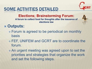 SOME ACTIVITIES DETAILED
          Elections; Brainstorming Forum:
        A forum to collect food for thoughts after the issuance of
                              elections law
                                                                     4
   Outputs:
     Forum    is agreed to be periodical on monthly
      basis
     FEF, UNIFEM and GCRT are to coordinate the
      forum.
     An urgent meeting was agreed upon to set the
      priorities and strategies that organize the work
      and set the following steps.
 