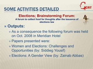 SOME ACTIVITIES DETAILED
           Elections; Brainstorming Forum:
       A forum to collect food for thoughts after the issuance of
                             elections law
                                                                    4
   Outputs:
     As a consequence the following forum was held
      on Oct. 2008 in Meridian Hotel
     Papers presented were:

     Women and Elections: Challenges and
      Opportunities (by: Siddieg Yousif)
     Elections: A Gender View (by: Zainab Abbas)
 