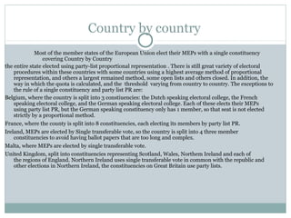 Country by country
              Most of the member states of the European Union elect their MEPs with a single constituency
                  covering Country by Country
the entire state elected using party-list proportional representation . There is still great variety of electoral
    procedures within these countries with some countries using a highest average method of proportional
    representation, and others a largest remained method, some open lists and others closed. In addition, the
    way in which the quota is calculated, and the threshold varying from country to country. The exceptions to
    the rule of a single constituency and party list PR are:
Belgium, where the country is split into 3 constiuencies: the Dutch speaking electoral college, the French
    speaking electoral college, and the German speaking electoral college. Each of these elects their MEPs
    using party list PR, but the German speaking constituency only has 1 member, so that seat is not elected
    strictly by a proportional method.
France, where the county is split into 8 constituencies, each electing its members by party list PR.
Ireland, MEPs are elected by Single transferable vote, so the country is split into 4 three member
    constituencies to avoid having ballot papers that are too long and complex.
Malta, where MEPs are elected by single transferable vote.
United Kingdom, split into constituencies representing Scotland, Wales, Northem Ireland and each of
    the regions of England. Northern Ireland uses single transferable vote in common with the republic and
    other elections in Northern Ireland, the constituencies on Great Britain use party lists.
 
