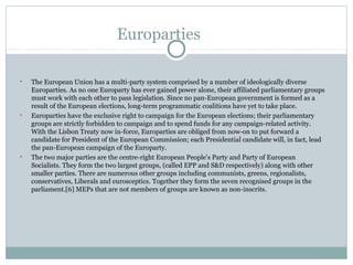 Europarties


    The European Union has a multi-party system comprised by a number of ideologically diverse
    Europarties. As no one Europarty has ever gained power alone, their affiliated parliamentary groups
    must work with each other to pass legislation. Since no pan-European government is formed as a
    result of the European elections, long-term programmatic coalitions have yet to take place.

    Europarties have the exclusive right to campaign for the European elections; their parliamentary
    groups are strictly forbidden to campaign and to spend funds for any campaign-related activity.
    With the Lisbon Treaty now in-force, Europarties are obliged from now-on to put forward a
    candidate for President of the European Commission; each Presidential candidate will, in fact, lead
    the pan-European campaign of the Europarty.

    The two major parties are the centre-right European People's Party and Party of European
    Socialists. They form the two largest groups, (called EPP and S&D respectively) along with other
    smaller parties. There are numerous other groups including communists, greens, regionalists,
    conservatives, Liberals and eurosceptics. Together they form the seven recognised groups in the
    parliament.[6] MEPs that are not members of groups are known as non-inscrits.
 