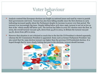 Voter behaviour
 Analysis contend that European elections are fought on national issues and used by voters to punish
   their governments mid-term. Turnout has also been falling steadily since the first elections in 1979
   indicating increased apathy about the Parliament despite its increase in power over that period. The
   turnout is an increasingly big issue. Despite falling below 50% since 1999, turnout is not yet as low as
   that of the which usually fall below 40%. The turnout has fallen in every EU election since the first. In
   2009, the overall turnout was just 43%, down from 45.5% in 2004. In Britain the turnout was just
   34.3%, down from 38% in 2004.
 However that situation is not criticised so much due to the fact the US President is elected separately,
   whereas the EU Commission President is appointed. Some such as former Parliament President has
   also noted that the 1999 election turnout was higher than the previous US Presidential election. It is
   hoped though that by more closely linking that post to the elections, turnout should increase.
 