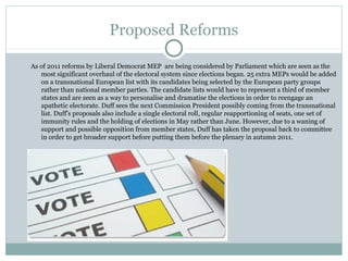 Proposed Reforms

As of 2011 reforms by Liberal Democrat MEP are being considered by Parliament which are seen as the
   most significant overhaul of the electoral system since elections began. 25 extra MEPs would be added
   on a transnational European list with its candidates being selected by the European party groups
   rather than national member parties. The candidate lists would have to represent a third of member
   states and are seen as a way to personalise and dramatise the elections in order to reengage an
   apathetic electorate. Duff sees the next Commission President possibly coming from the transnational
   list. Duff's proposals also include a single electoral roll, regular reapportioning of seats, one set of
   immunity rules and the holding of elections in May rather than June. However, due to a waning of
   support and possible opposition from member states, Duff has taken the proposal back to committee
   in order to get broader support before putting them before the plenary in autumn 2011.
 