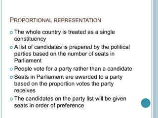 PROPORTIONAL REPRESENTATION
 The whole country is treated as a single
constituency
 A list of candidates is prepared by the political
parties based on the number of seats in
Parliament
 People vote for a party rather than a candidate
 Seats in Parliament are awarded to a party
based on the proportion votes the party
receives
 The candidates on the party list will be given
seats in order of preference
 