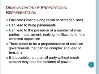 DISADVANTAGES OF PROPORTIONAL
REPRESENTATION
 Facilitates voting along racial or sectarian lines
 Can lead to hung parliaments
 Can lead to the presence of a number of small
parties in parliament, making it difficult to form a
coherent opposition
 There tends to be a preponderance of coalition
governments that can be complex and lead to
tensions
 It is possible that a small party without much
support may hold the balance of power
 