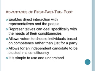 ADVANTAGES OF FIRST-PAST-THE- POST
 Enables direct interaction with
representatives and the people
 Representatives can deal specifically with
the needs of their constituencies
 Allows voters to choose individuals based
on competence rather than just for a party
 Allows for an independent candidate to be
elected in a constituency
 It is simple to use and understand
 