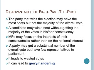 DISADVANTAGES OF FIRST-PAST-THE-POST
 The party that wins the election may have the
most seats but not the majority of the overall vote
 A candidate may win a seat without getting the
majority of the votes in his/her constituency
 MPs may focus on the interests of their
constituencies rather than on the national interest
 A party may get a substantial number of the
overall vote but have few representatives in
parliament
 It leads to wasted votes
 It can lead to gerrymandering
 