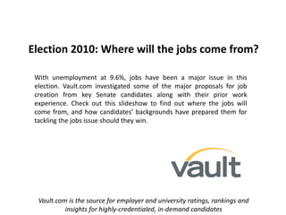 Election 2010: Where will the jobs come from?
With unemployment at 9.6%, jobs have been a major issue in this
election. Vault.com investigated some of the major proposals for job
creation from key Senate candidates along with their prior work
experience. Check out this slideshow to find out where the jobs will
come from, and how candidates’ backgrounds have prepared them for
tackling the jobs issue should they win.
Vault.com is the source for employer and university ratings, rankings and
insights for highly-credentialed, in-demand candidates
 