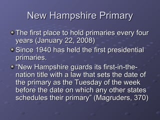 New Hampshire Primary The first place to hold primaries every four years (January 22, 2008) Since 1940 has held the first presidential primaries. “ New Hampshire guards its first-in-the-nation title with a law that sets the date of the primary as the Tuesday of the week before the date on which any other states schedules their primary” (Magruders, 370) 