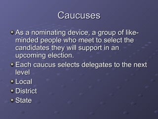 Caucuses As a nominating device, a group of like-minded people who meet to select the candidates they will support in an upcoming election. Each caucus selects delegates to the next level Local District State 