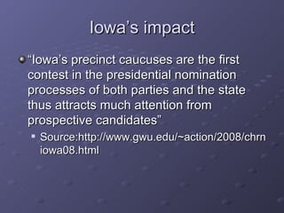 Iowa’s impact “Iowa’s precinct caucuses are the first contest in the presidential nomination processes of both parties and the state thus attracts much attention from prospective candidates” Source:http://www.gwu.edu/~action/2008/chrniowa08.html  