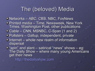 The (beloved) Media Networks – ABC, CBS, NBC, FoxNews Printed media – Time, Newsweek, New York Times, Washington Post, other publications Cable – CNN, MSNBC, C-Span (1 and 2) Pollsters – Gallup, independent, private Internet – whole new realm of information dispersal “ spin” and slant – satirical “news” shows – eg: The Daily Show – where many young Americans get their news http://thedailyshow.com 