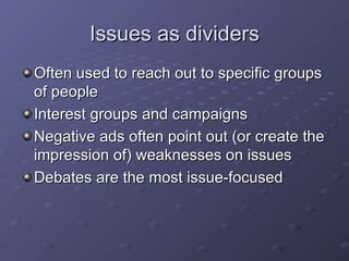 Issues as dividers Often used to reach out to specific groups of people Interest groups and campaigns Negative ads often point out (or create the impression of) weaknesses on issues Debates are the most issue-focused  
