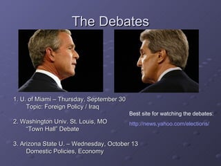 The Debates 1. U. of Miami – Thursday, September 30 Topic: Foreign Policy / Iraq 2. Washington Univ. St. Louis, MO “ Town Hall” Debate 3. Arizona State U. – Wednesday, October 13 Domestic Policies, Economy Best site for watching the debates: http://news.yahoo.com/elections/ 