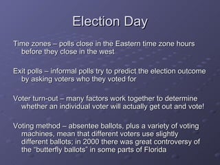 Election Day Time zones – polls close in the Eastern time zone hours before they close in the west Exit polls – informal polls try to predict the election outcome by asking voters who they voted for Voter turn-out – many factors work together to determine whether an individual voter will actually get out and vote!  Voting method – absentee ballots, plus a variety of voting machines, mean that different voters use slightly different ballots; in 2000 there was great controversy of the “butterfly ballots” in some parts of Florida 