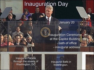 Inauguration Day January 20 Inauguration Ceremony  at the Capitol Building - oath of office - inaugural address Inaugural Parade through the streets of Washington, DC Inaugural Balls in Washington.   