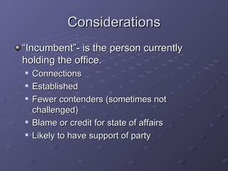 Considerations “Incumbent”- is the person currently holding the office.  Connections Established Fewer contenders (sometimes not challenged) Blame or credit for state of affairs Likely to have support of party 