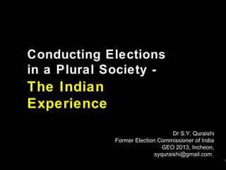 Conducting Elections
in a Plural Society -

The Indian
Experience
Dr S.Y. Quraishi
Former Election Commissioner of India
GEO 2013, Incheon,
syquraishi@gmail.com,

1

 