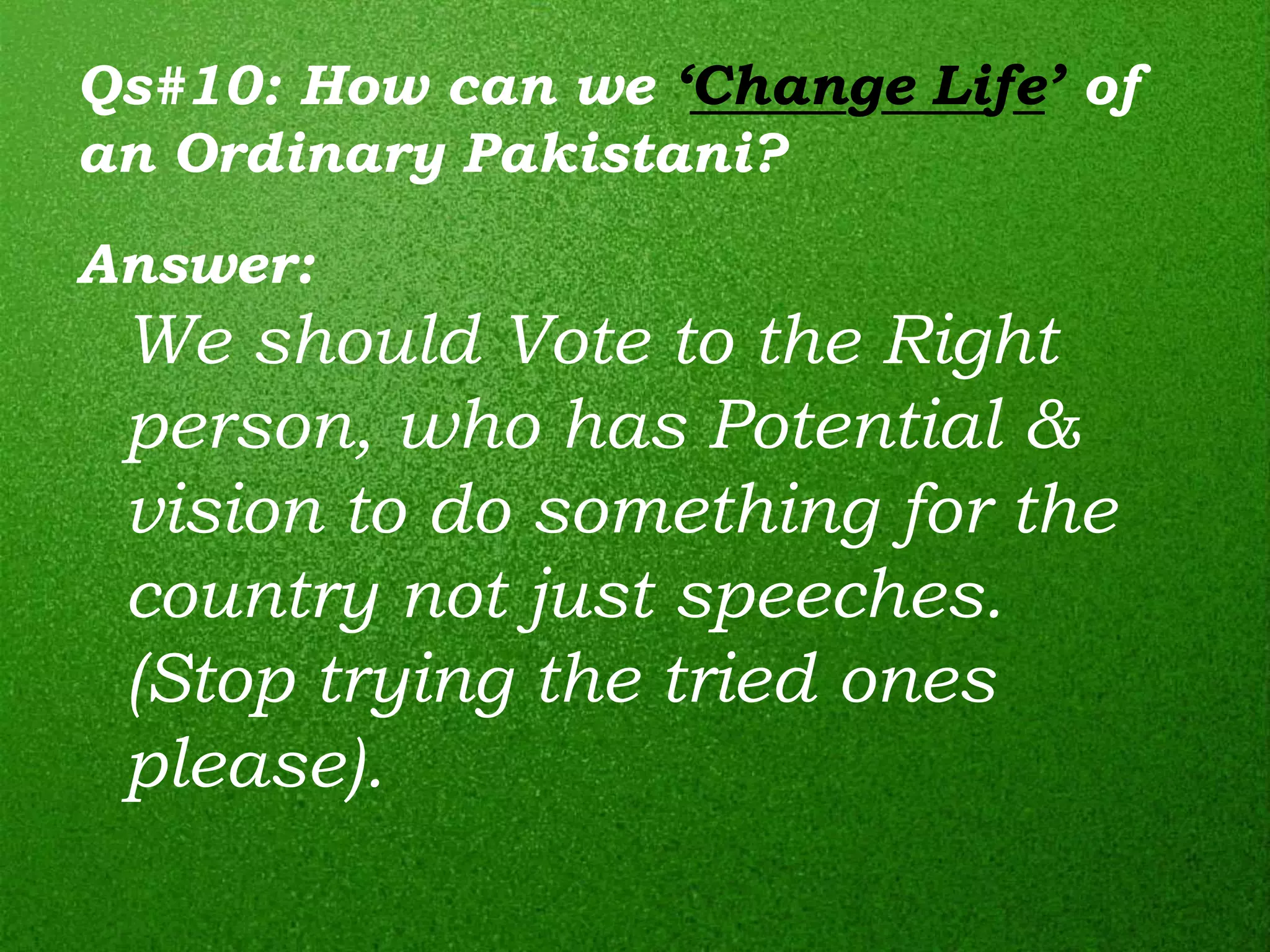 Qs#10: How can we ‘Change Life’ of
an Ordinary Pakistani?
Answer:
 We should Vote to the Right
 person, who has Potential &
 vision to do something for the
 country not just speeches.
 (Stop trying the tried ones
 please).
 