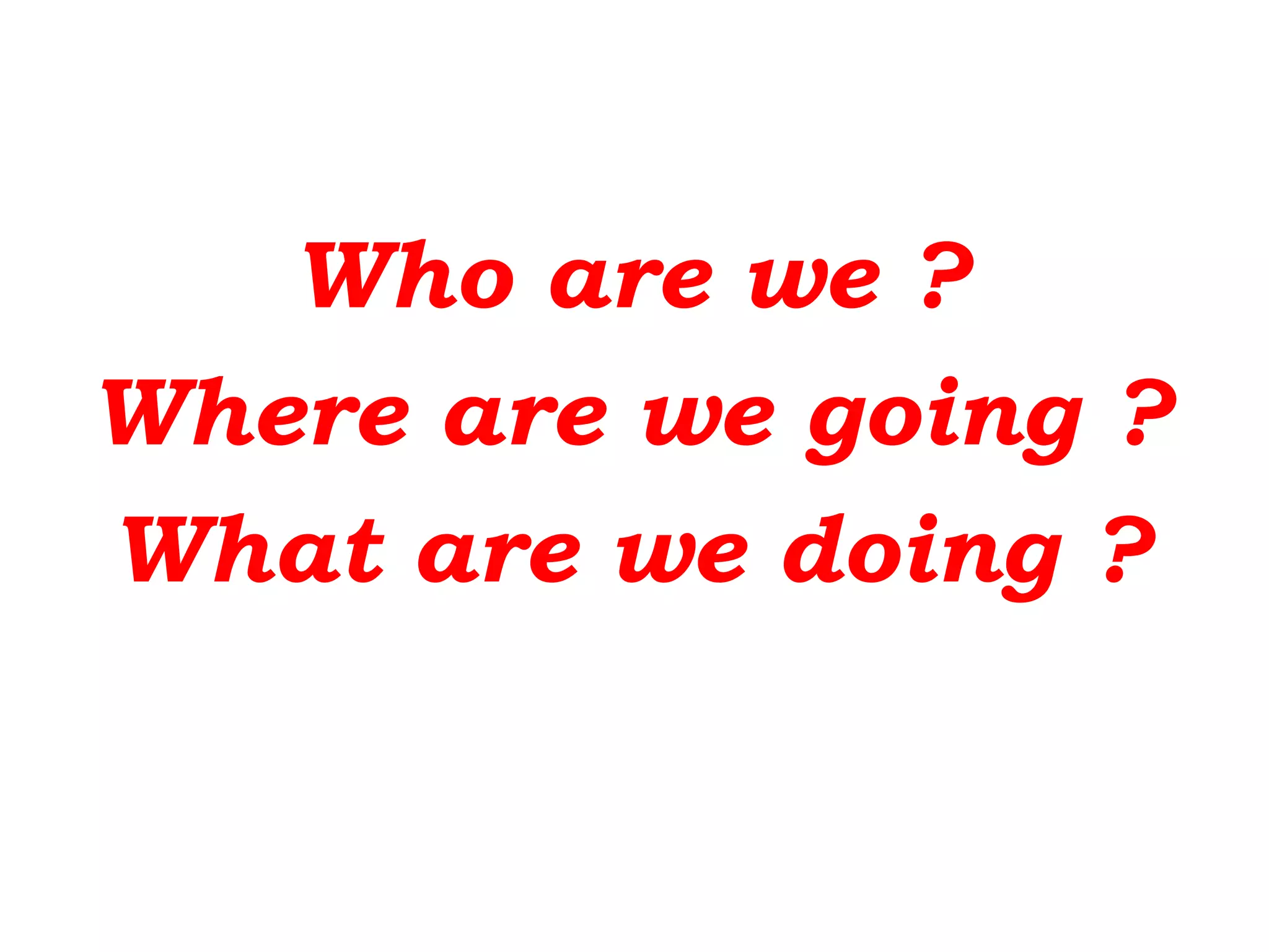 Who are we ?
Where are we going ?
What are we doing ?
 