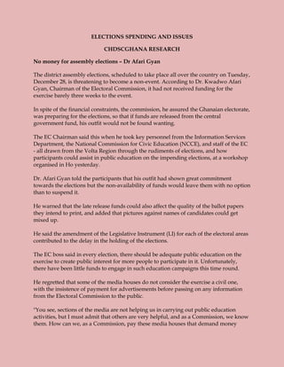 ELECTIONS SPENDING AND ISSUES

                             CHDSCGHANA RESEARCH

No money for assembly elections – Dr Afari Gyan

The district assembly elections, scheduled to take place all over the country on Tuesday,
December 28, is threatening to become a non-event. According to Dr. Kwadwo Afari
Gyan, Chairman of the Electoral Commission, it had not received funding for the
exercise barely three weeks to the event.

In spite of the financial constraints, the commission, he assured the Ghanaian electorate,
was preparing for the elections, so that if funds are released from the central
government fund, his outfit would not be found wanting.

The EC Chairman said this when he took key personnel from the Information Services
Department, the National Commission for Civic Education (NCCE), and staff of the EC
- all drawn from the Volta Region through the rudiments of elections, and how
participants could assist in public education on the impending elections, at a workshop
organised in Ho yesterday.

Dr. Afari Gyan told the participants that his outfit had shown great commitment
towards the elections but the non-availability of funds would leave them with no option
than to suspend it.

He warned that the late release funds could also affect the quality of the ballot papers
they intend to print, and added that pictures against names of candidates could get
mixed up.

He said the amendment of the Legislative Instrument (LI) for each of the electoral areas
contributed to the delay in the holding of the elections.

The EC boss said in every election, there should be adequate public education on the
exercise to create public interest for more people to participate in it. Unfortunately,
there have been little funds to engage in such education campaigns this time round.

He regretted that some of the media houses do not consider the exercise a civil one,
with the insistence of payment for advertisements before passing on any information
from the Electoral Commission to the public.

"You see, sections of the media are not helping us in carrying out public education
activities, but I must admit that others are very helpful, and as a Commission, we know
them. How can we, as a Commission, pay these media houses that demand money
 