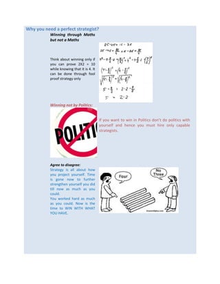 Why you need a perfect strategist?
Winning through Maths
but not a Maths
Think about winning only if
you can prove 2X2 = 10
while knowing that it is 4. It
can be done through fool
proof strategy only
Winning not by Politics:
If you want to win in Politics don’t do politics with
yourself and hence you must hire only capable
strategists.
Agree to disagree:
Strategy is all about how
you project yourself. Time
is gone now to further
strengthen yourself you did
till now as much as you
could.
You worked hard as much
as you could. Now is the
time to WIN WITH WHAT
YOU HAVE.
 