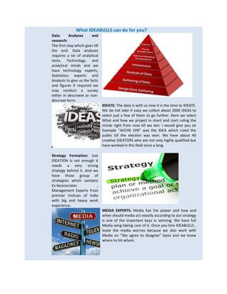 What IDEABULLS can do for you?
Data Analyses and
research:
The first step which goes till
the end. Data analyses
requires a lot of analytical
tools, Technology, and
analytical minds and we
have technology experts,
Statistiocs experts and
Analysts to give us the facts
and figures if required we
may conduct a survey
either in descreeet or non-
descreet form.
IDEATE: The data is with us now it is the time to IDEATE.
We do not take it easy we collect about 2000 IDEAS to
select just a few of them to go further. Here we select
What and how we project in short and start ruling the
minds right from now till we win. I would give you an
Example “ACCHE DIN” was the IDEA which ruled the
public till the election was won. We have about 40
creative IDEATORS who are not only highly qualified but
have worked in this field since a long.
Strategy Formation: Just
IDEATION is not enough it
needs a very strong
strategy behind it. And we
have those group of
strategists which contains
Ex-beurocrates ,
Management Experts from
premier Insitues of India
with big and heavy work
experience.
MEDIA EXPERTS: Media has the power and how and
when should media act exactly according to our strategy
is one of the important keys in winning. We have full
Media wing taking care of it. Once you hire IDEABULLS ,
leave the media worries because we also work with
Media on “We agree to disagree” basis and we know
where to hit whom.
 