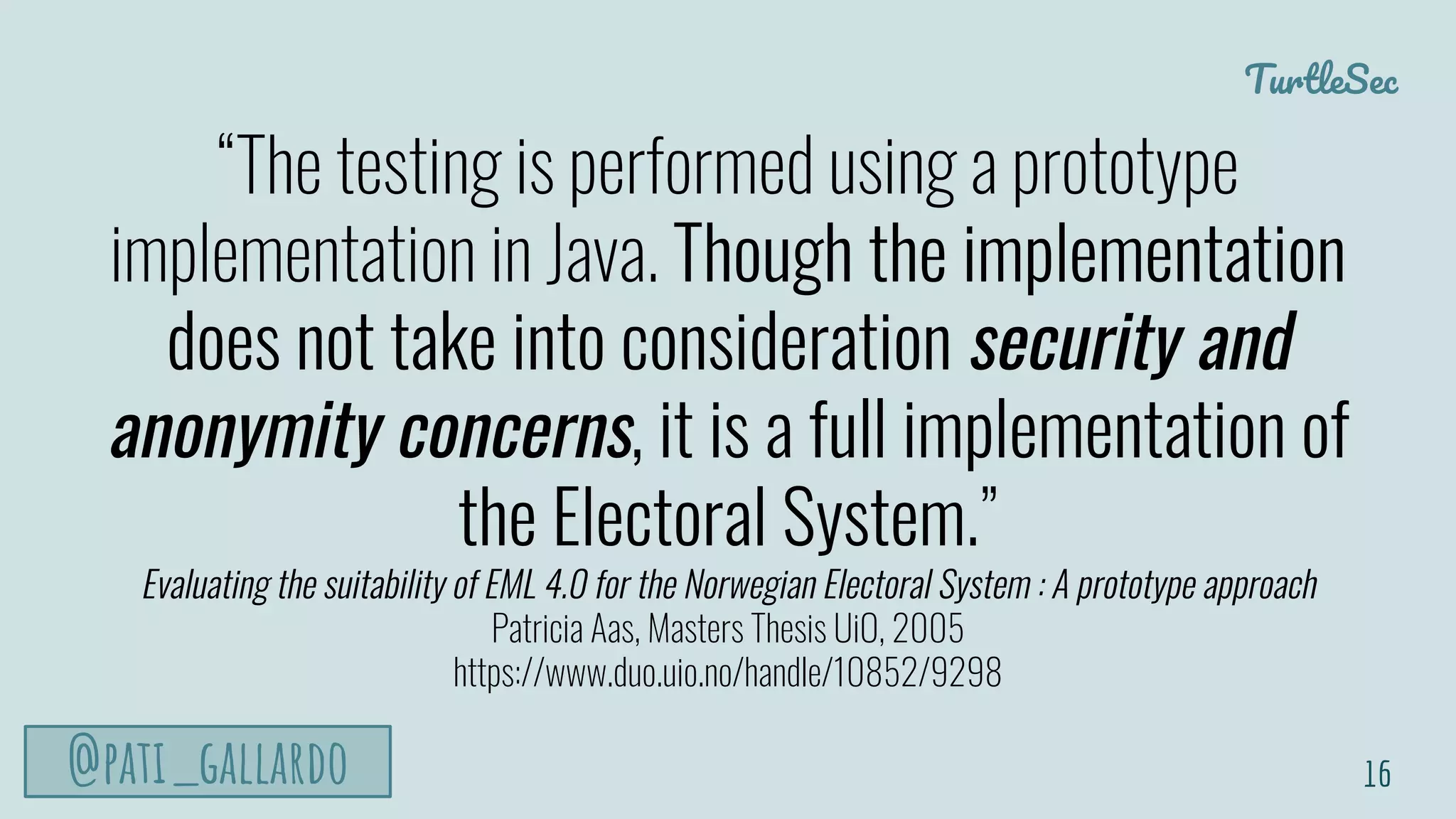 TurtleSec
@pati_gallardo
“The testing is performed using a prototype
implementation in Java. Though the implementation
does not take into consideration security and
anonymity concerns, it is a full implementation of
the Electoral System.”
Evaluating the suitability of EML 4.0 for the Norwegian Electoral System : A prototype approach
Patricia Aas, Masters Thesis UiO, 2005
https://www.duo.uio.no/handle/10852/9298
16
 