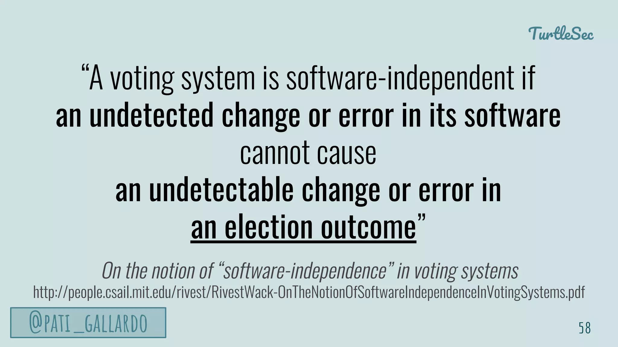 TurtleSec
@pati_gallardo 58
“A voting system is software-independent if
an undetected change or error in its software
cannot cause
an undetectable change or error in
an election outcome”
On the notion of “software-independence” in voting systems
http://people.csail.mit.edu/rivest/RivestWack-OnTheNotionOfSoftwareIndependenceInVotingSystems.pdf
 