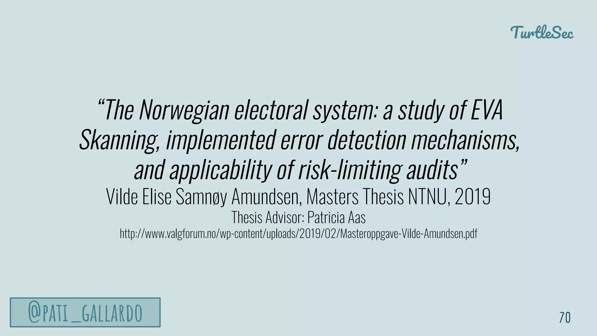 TurtleSec
@pati_gallardo
“The Norwegian electoral system: a study of EVA
Skanning, implemented error detection mechanisms,
and applicability of risk-limiting audits”
Vilde Elise Samnøy Amundsen, Masters Thesis NTNU, 2019
Thesis Advisor: Patricia Aas
http://www.valgforum.no/wp-content/uploads/2019/02/Masteroppgave-Vilde-Amundsen.pdf
70
 