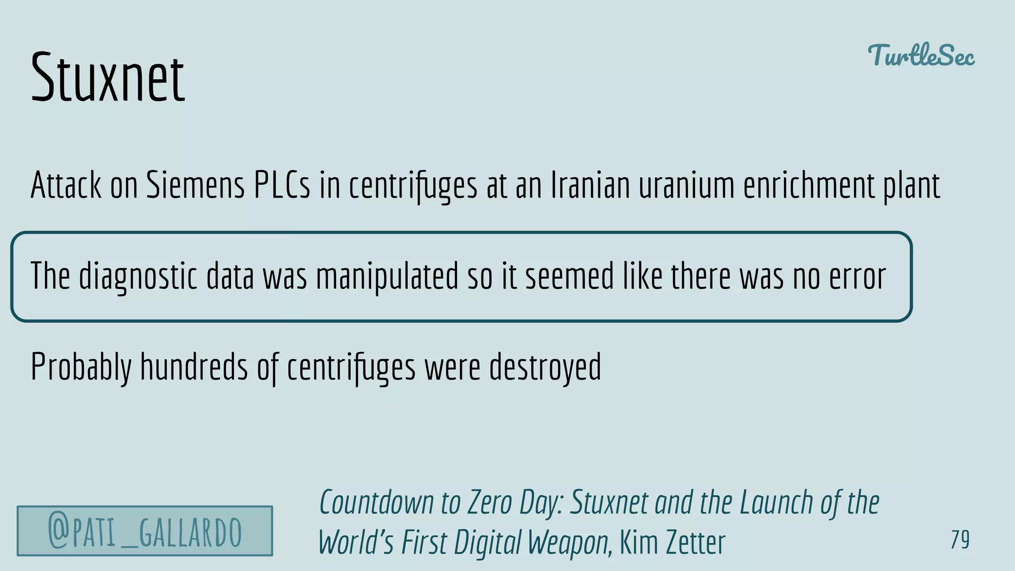 TurtleSec
@pati_gallardo 79
Countdown to Zero Day: Stuxnet and the Launch of the
World's First Digital Weapon, Kim Zetter
Attack on Siemens PLCs in centrifuges at an Iranian uranium enrichment plant
The diagnostic data was manipulated so it seemed like there was no error
Probably hundreds of centrifuges were destroyed
Stuxnet
 