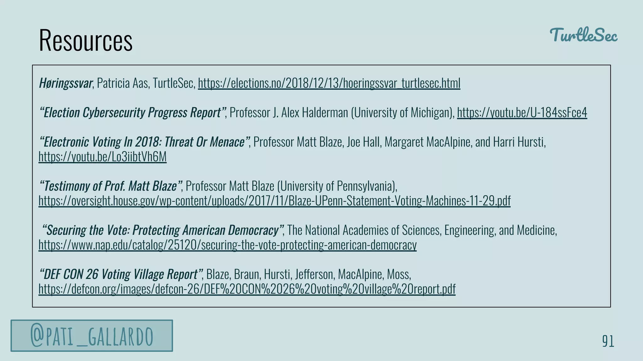 TurtleSec
@pati_gallardo 91
Høringssvar, Patricia Aas, TurtleSec, https://elections.no/2018/12/13/hoeringssvar_turtlesec.html
“Election Cybersecurity Progress Report”, Professor J. Alex Halderman (University of Michigan), https://youtu.be/U-184ssFce4
“Electronic Voting In 2018: Threat Or Menace”, Professor Matt Blaze, Joe Hall, Margaret MacAlpine, and Harri Hursti,
https://youtu.be/Lo3iibtVh6M
“Testimony of Prof. Matt Blaze”, Professor Matt Blaze (University of Pennsylvania),
https://oversight.house.gov/wp-content/uploads/2017/11/Blaze-UPenn-Statement-Voting-Machines-11-29.pdf
“Securing the Vote: Protecting American Democracy”, The National Academies of Sciences, Engineering, and Medicine,
https://www.nap.edu/catalog/25120/securing-the-vote-protecting-american-democracy
“DEF CON 26 Voting Village Report”, Blaze, Braun, Hursti, Jefferson, MacAlpine, Moss,
https://defcon.org/images/defcon-26/DEF%20CON%2026%20voting%20village%20report.pdf
Resources
 