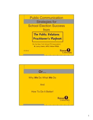 Public Communication
          Strategies for
     School Election Success
                 from
        The Public Relations
        Practitioner’s Playbook
          [for the New York School PR Association]
             M. Larry Litwin, APR, Fellow PRSA

© 2012
                                                     1




                  Or…
     Why We Do What We Do

                     And

         How To Do It Better!



                                                     2




                                                         1
 
