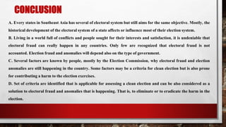 CONCLUSION
A. Every states in Southeast Asia has several of electoral system but still aims for the same objective. Mostly, the
historical development of the electoral system of a state affects or influence most of their election system.
B. Living in a world full of conflicts and people sought for their interests and satisfaction, it is undeniable that
electoral fraud can really happen in any countries. Only few are recognized that electoral fraud is not
accounted. Election fraud and anomalies will depend also on the type of government.
C. Several factors are known by people, mostly by the Election Commission, why electoral fraud and election
anomalies are still happening in the country. Some factors may be a criteria for clean election but is also prone
for contributing a harm to the election exercises.
D. Set of criteria are identified that is applicable for assessing a clean election and can be also considered as a
solution to electoral fraud and anomalies that is happening. That is, to eliminate or to eradicate the harm in the
election.
 