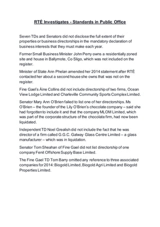 RTÉ Investigates - Standards in Public Office
Seven TDs and Senators did not disclose the full extent of their
properties or business directorships in the mandatory declaration of
business interests that they must make each year.
FormerSmall Business Minister John Perry owns a residentially zoned
site and house in Ballymote, Co Sligo, which was not included on the
register.
Minister of State Ann Phelan amended her 2014 statement after RTÉ
contacted her about a second house she owns that was not on the
register.
Fine Gael’s Áine Collins did not include directorship of two firms, Ocean
View Lodge Limited and Charleville Community Sports ComplexLimited.
Senator Mary Ann O’Brien failed to list one of her directorships.Ms
O’Brien – the founder of the Lily O’Brien’s chocolate company – said she
had forgottento include it and that the company MLOM Limited, which
was part of the corporate structure of the chocolate firm, had now been
liquidated.
IndependentTD Noel Grealish did not include the fact that he was
directorof a firm called G.G.C. Galway Glass Centre Limited – a glass
manufacturer – which was in liquidation.
Senator Tom Sheahan of Fine Gael did not list directorship of one
company Fenit OffshoreSupply Base Limited.
The Fine Gael TD Tom Barry omitted any reference to three associated
companies for2014:Biogold Limited,Biogold Agri Limited and Biogold
Properties Limited.
 