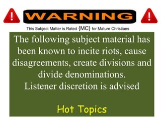 This Subject Matter is Rated {MC} for Mature Christians
The following subject material has
been known to incite riots, cause
disagreements, create divisions and
divide denominations.
Listener discretion is advised
Hot Topics
 