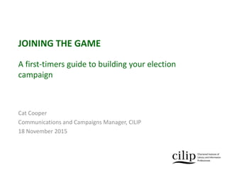 JOINING THE GAME
A first-timers guide to building your election
campaign
Cat Cooper
Communications and Campaigns Manager, CILIP
18 November 2015
 
