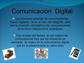 Comunicación  Digital . Los primeros sistemas de comunicaciones fueron digitales, tal es el caso del telégrafo, pero con la invención del teléfono las comunicaciones se tornaron básicamente analógicas. Con el paso del tiempo, el uso masivo de computadoras hizo que los esfuerzos se centraran  de nuevo en la comunicación digital, que es la predominante en estos días. 