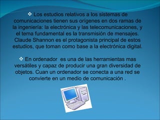 Los estudios relativos a los sistemas de comunicaciones tienen sus orígenes en dos ramas de la ingeniería: la electrónica y las telecomunicaciones, y el tema fundamental es la transmisión de mensajes. Claude Shannon es el protagonista principal de estos estudios, que toman como base a la electrónica digital. En ordenador  es una de las herramientas mas versátiles y capaz de producir una gran diversidad de objetos. Cuan un ordenador se conecta a una red se convierte en un medio de comunicación . 