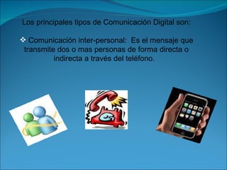 Los principales tipos de Comunicación Digital son: Comunicación inter-personal:  Es el mensaje que transmite dos o mas personas de forma directa o indirecta a través del teléfono.  