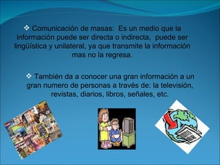También da a conocer una gran información a un gran numero de personas a través de: la televisión, revistas, diarios, libros, señales, etc. Comunicación de masas:  Es un medio que la información puede ser directa o indirecta,  puede ser lingüística y unilateral, ya que transmite la información mas no la regresa. 