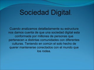 Sociedad Digital . Cuando analizamos detalladamente su estructura nos damos cuenta de que una sociedad digital esta conformada por millones de personas que pertenecen a distintas comunidades con diferentes culturas. Teniendo en común el solo hecho de querer mantenerse conectados con el mundo que los rodea.   